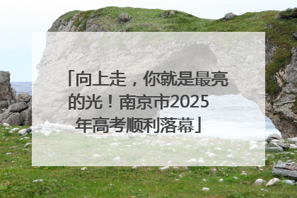 向上走，你就是最亮的光！南京市2025年高考顺利落幕