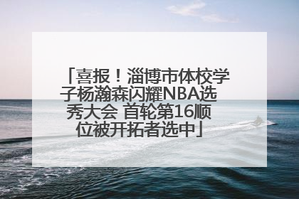 喜报！淄博市体校学子杨瀚森闪耀NBA选秀大会 首轮第16顺位被开拓者选中