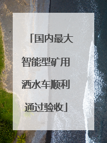 国内最大智能型矿用洒水车顺利通过验收