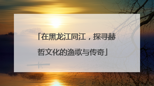 在黑龙江同江，探寻赫哲文化的渔歌与传奇