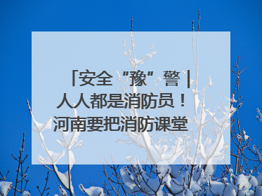 安全“豫”警｜人人都是消防员！河南要把消防课堂搬进社区第一线