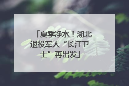 夏季净水！湖北退役军人“长江卫士”再出发