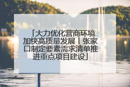 大力优化营商环境 加快高质量发展丨张家口制定要素需求清单推进重点项目建设