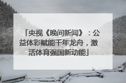 央视《晚间新闻》:公益体彩赋能千年龙舟,激活体育强国新动能