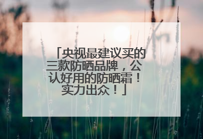 央视最建议买的三款防晒品牌，公认好用的防晒霜！实力出众！