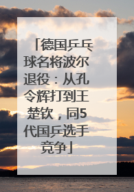 德国乒乓球名将波尔退役：从孔令辉打到王楚钦，同5代国乒选手竞争