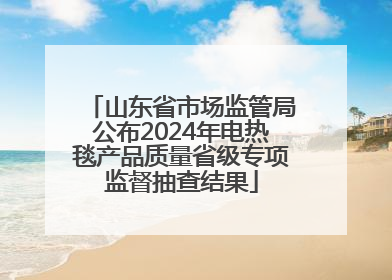 山东省市场监管局公布2024年电热毯产品质量省级专项监督抽查结果