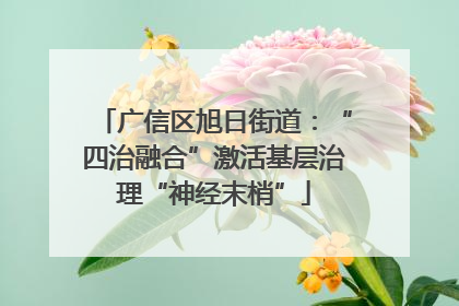 广信区旭日街道：“四治融合”激活基层治理“神经末梢”