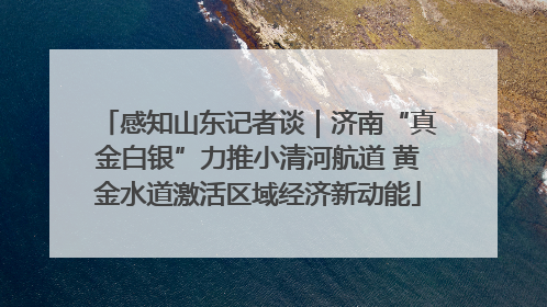 感知山东记者谈｜济南“真金白银”力推小清河航道 黄金水道激活区域经济新动能