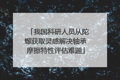 我国科研人员从陀螺获取灵感解决轴承摩擦特性评估难题