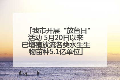 我市开展“放鱼日”活动 5月20日以来已增殖放流各类水生生物苗种5.1亿单位