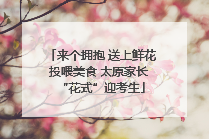 来个拥抱 送上鲜花 投喂美食 太原家长“花式”迎考生