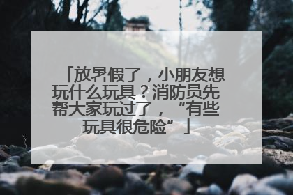 放暑假了，小朋友想玩什么玩具？消防员先帮大家玩过了，“有些玩具很危险”