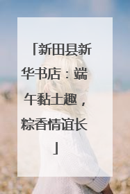 新田县新华书店：端午黏土趣，粽香情谊长
