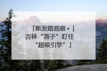 新发路观察+｜吉林“落子”盯住“超级引擎”
