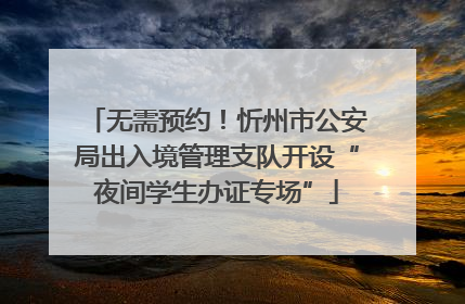 无需预约！忻州市公安局出入境管理支队开设“夜间学生办证专场”