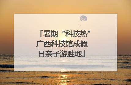 暑期“科技热” 广西科技馆成假日亲子游胜地