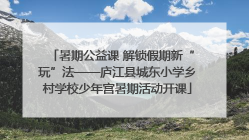 暑期公益课 解锁假期新“玩”法——庐江县城东小学乡村学校少年宫暑期活动开课