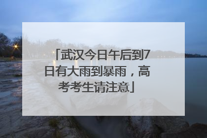 武汉今日午后到7日有大雨到暴雨，高考考生请注意