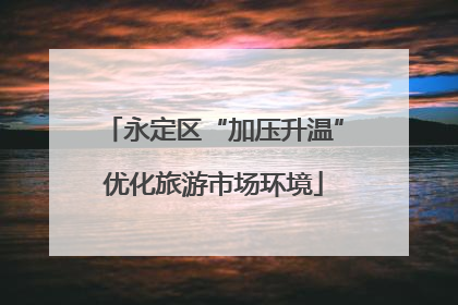 永定区“加压升温”优化旅游市场环境