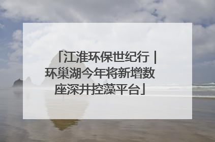 江淮环保世纪行｜环巢湖今年将新增数座深井控藻平台
