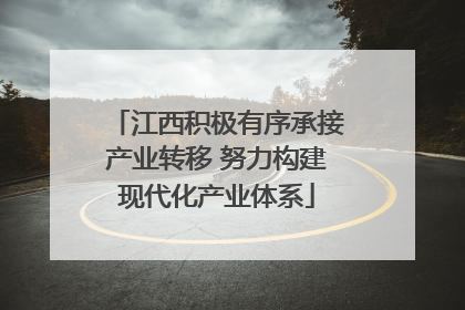 江西积极有序承接产业转移 努力构建现代化产业体系