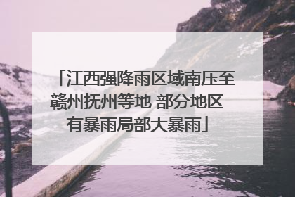 江西强降雨区域南压至赣州抚州等地 部分地区有暴雨局部大暴雨