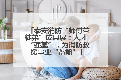 泰安消防“师傅带徒弟”成果展：人才“强基”，为消防救援事业“蓄能”
