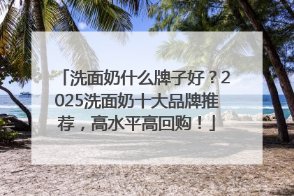 洗面奶什么牌子好？2025洗面奶十大品牌推荐，高水平高回购！