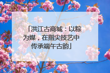 洪江古商城：以粽为媒，在指尖技艺中传承端午古韵