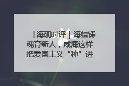 海砚时评｜海疆铸魂育新人，威海这样把爱国主义“种”进年轻人心里