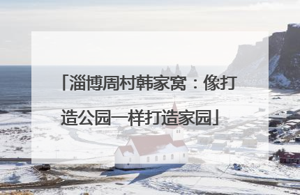淄博周村韩家窝：像打造公园一样打造家园