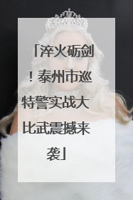 淬火砺剑！泰州市巡特警实战大比武震撼来袭