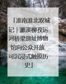 淮南淮北双城记｜濉溪柳孜运河桥梁遗址博物馆向公众开放 可沉浸式触摸历史