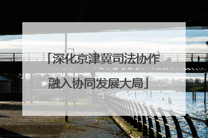 深化京津冀司法协作 融入协同发展大局