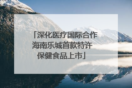 深化医疗国际合作 海南乐城首款特许保健食品上市