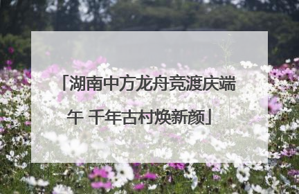湖南中方龙舟竞渡庆端午 千年古村焕新颜