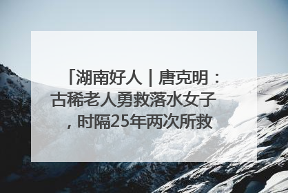湖南好人｜唐克明：古稀老人勇救落水女子，时隔25年两次所救竟是同一人！