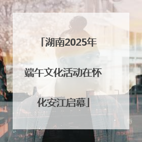 湖南2025年端午文化活动在怀化安江启幕
