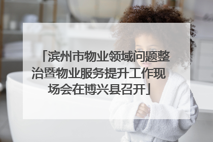 滨州市物业领域问题整治暨物业服务提升工作现场会在博兴县召开