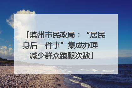 滨州市民政局：“居民身后一件事”集成办理 减少群众跑腿次数