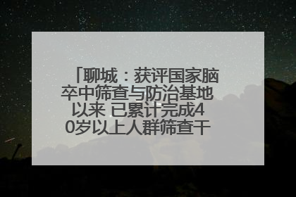 聊城：获评国家脑卒中筛查与防治基地以来 已累计完成40岁以上人群筛查干预40余万人次