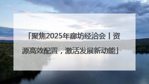 聚焦2025年廊坊经洽会丨资源高效配置，激活发展新动能