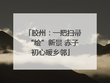 胶州：一把扫帚“绘”新景 赤子初心暖乡邻