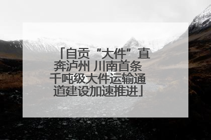 自贡“大件”直奔泸州 川南首条千吨级大件运输通道建设加速推进