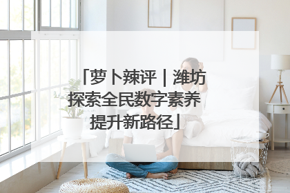 萝卜辣评｜潍坊探索全民数字素养提升新路径