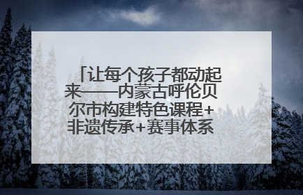让每个孩子都动起来——内蒙古呼伦贝尔市构建特色课程+非遗传承+赛事体系校园体育生态链