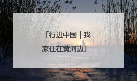 行进中国｜我家住在黄河边
