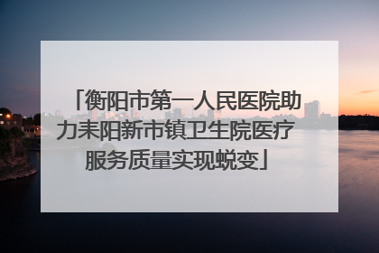 衡阳市第一人民医院助力耒阳新市镇卫生院医疗服务质量实现蜕变