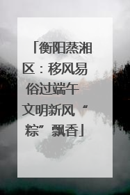衡阳蒸湘区：移风易俗过端午 文明新风“粽”飘香